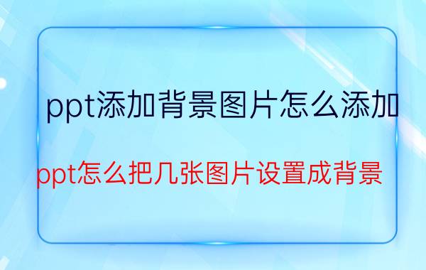 ppt添加背景图片怎么添加 ppt怎么把几张图片设置成背景？